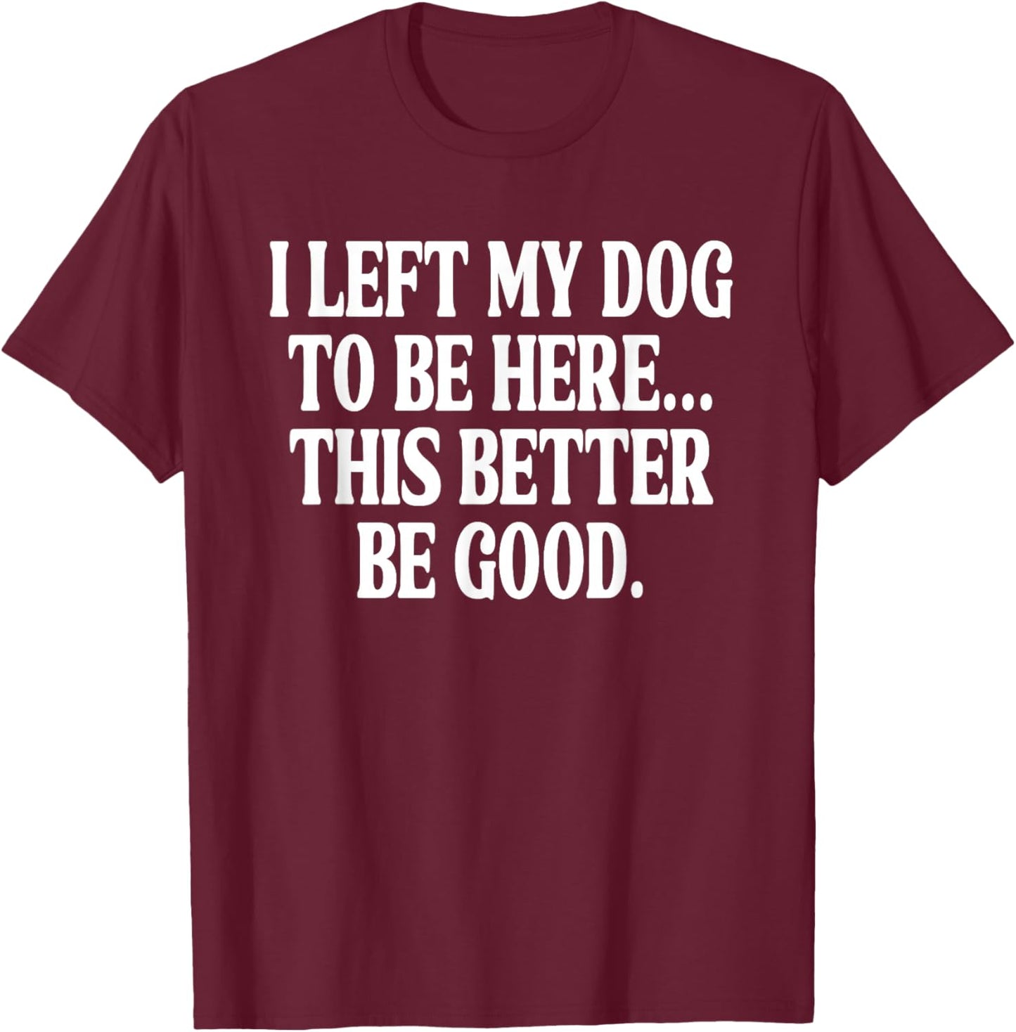 I Left My Dog to BE Here... This Better BE Good. T-Shirt - T-Shirt | Maroon