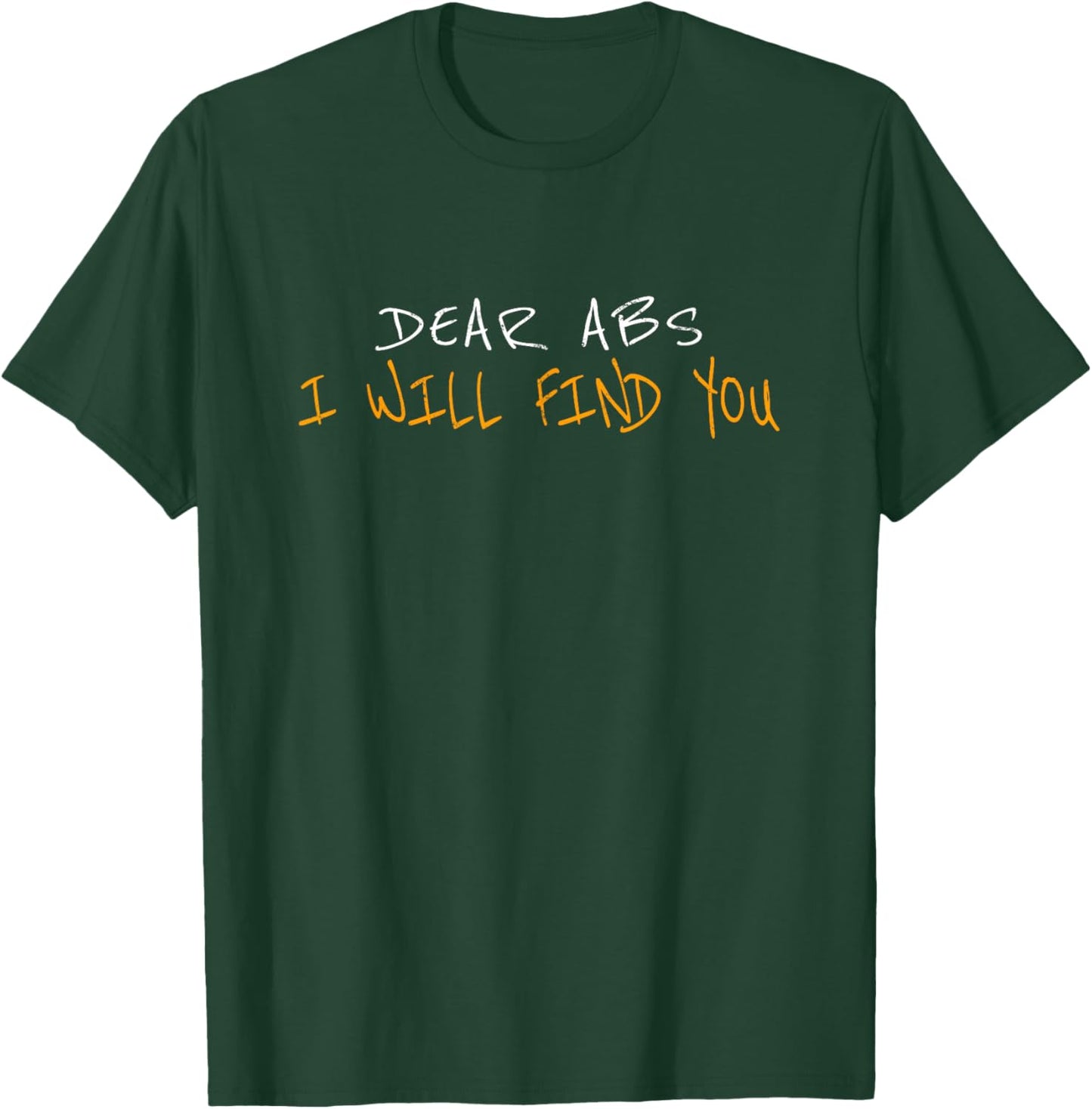 Dear Abs I Will Find You T-Shirt - T-Shirt | Forest