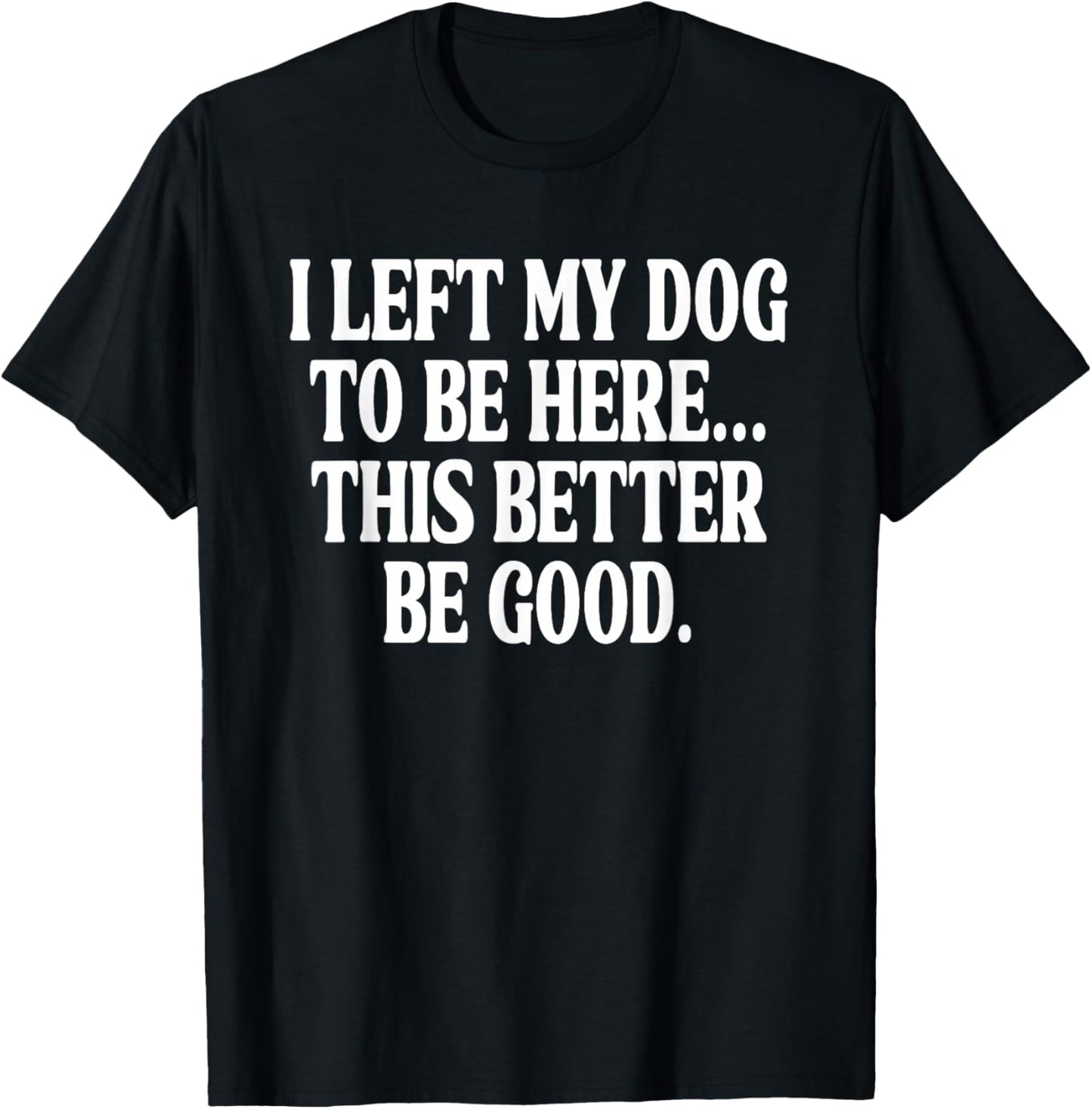 I Left My Dog to BE Here... This Better BE Good. T-Shirt - T-Shirt | Black