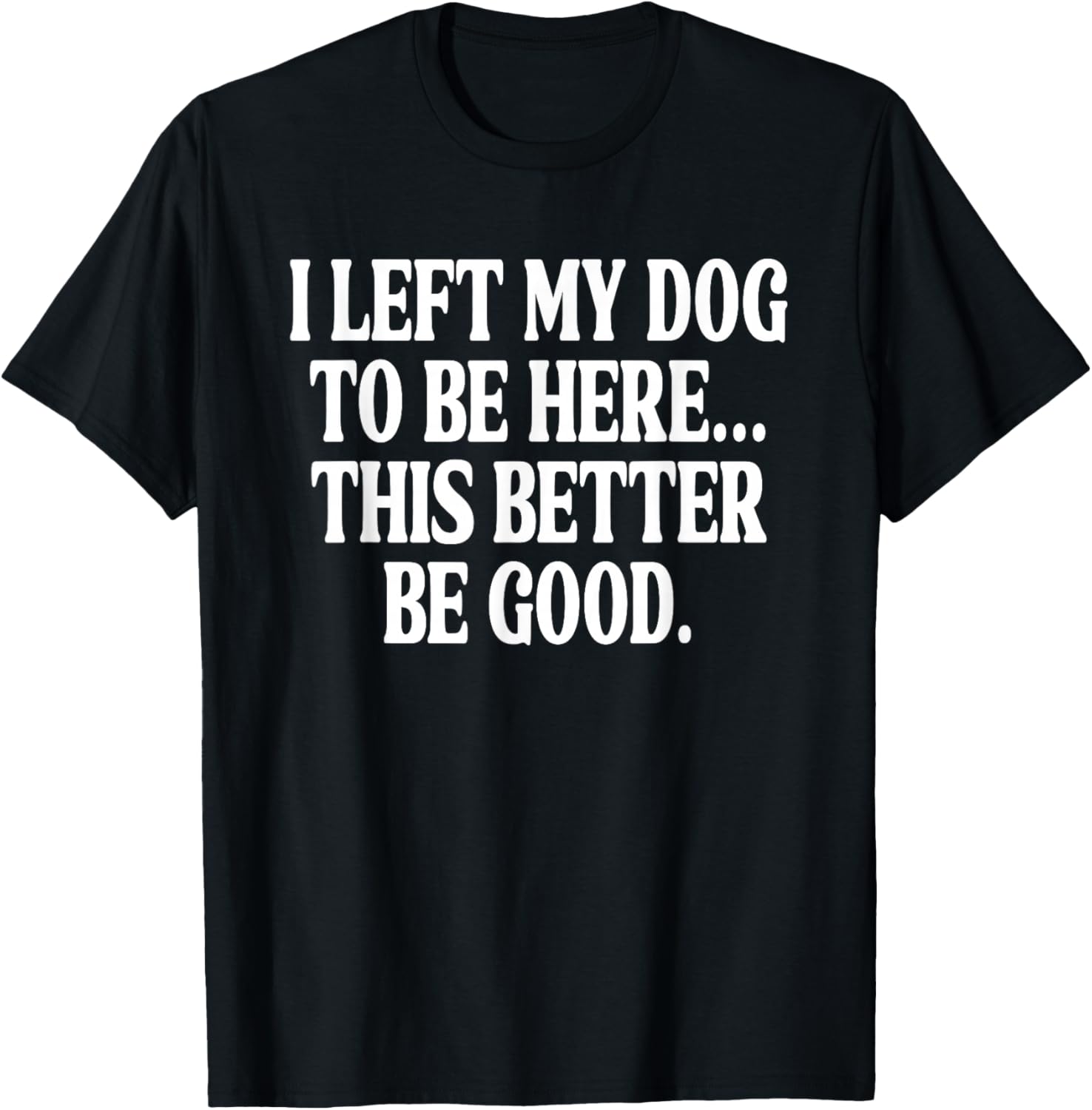 I Left My Dog to BE Here... This Better BE Good. T-Shirt - T-Shirt | Black